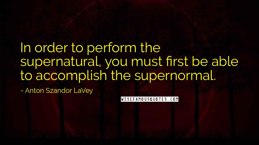 Anton Szandor LaVey Quotes: In order to perform the supernatural, you must first be able to accomplish the supernormal.
