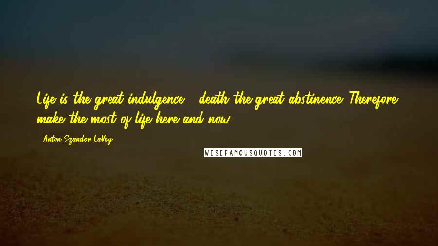 Anton Szandor LaVey Quotes: Life is the great indulgence - death the great abstinence. Therefore, make the most of life here and now!