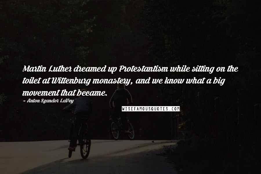 Anton Szandor LaVey Quotes: Martin Luther dreamed up Protestantism while sitting on the toilet at Wittenburg monastery, and we know what a big movement that became.