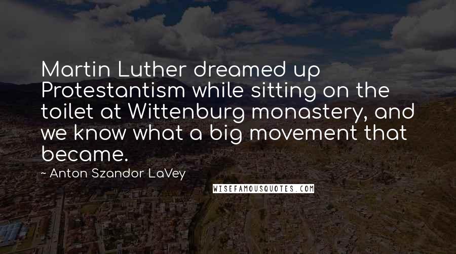 Anton Szandor LaVey Quotes: Martin Luther dreamed up Protestantism while sitting on the toilet at Wittenburg monastery, and we know what a big movement that became.