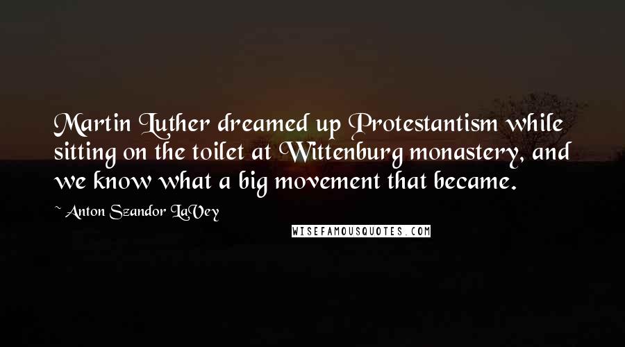 Anton Szandor LaVey Quotes: Martin Luther dreamed up Protestantism while sitting on the toilet at Wittenburg monastery, and we know what a big movement that became.