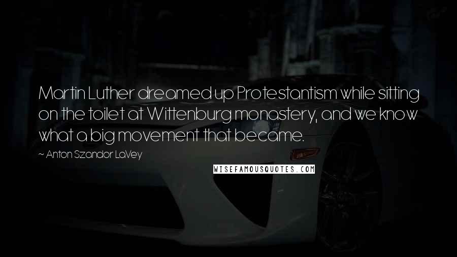 Anton Szandor LaVey Quotes: Martin Luther dreamed up Protestantism while sitting on the toilet at Wittenburg monastery, and we know what a big movement that became.