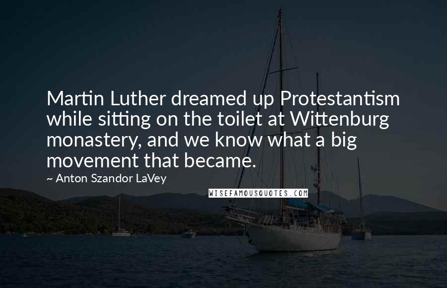 Anton Szandor LaVey Quotes: Martin Luther dreamed up Protestantism while sitting on the toilet at Wittenburg monastery, and we know what a big movement that became.