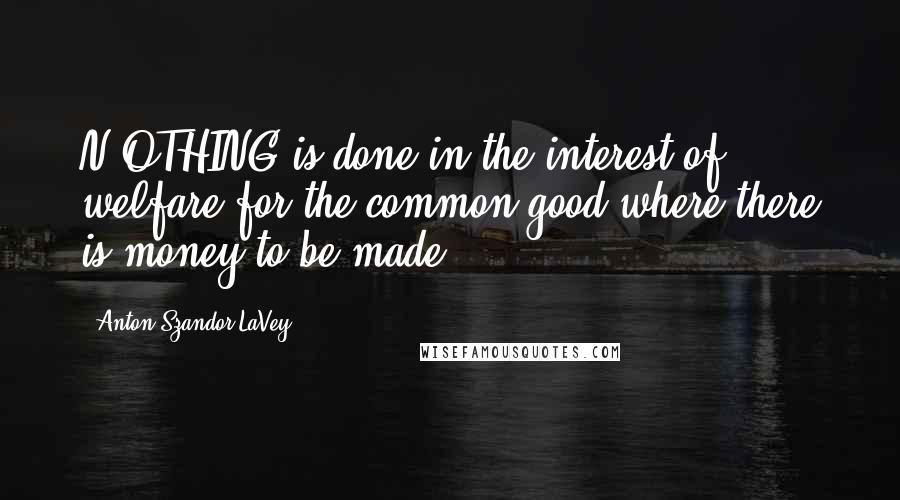 Anton Szandor LaVey Quotes: N OTHING is done in the interest of welfare for the common good where there is money to be made.