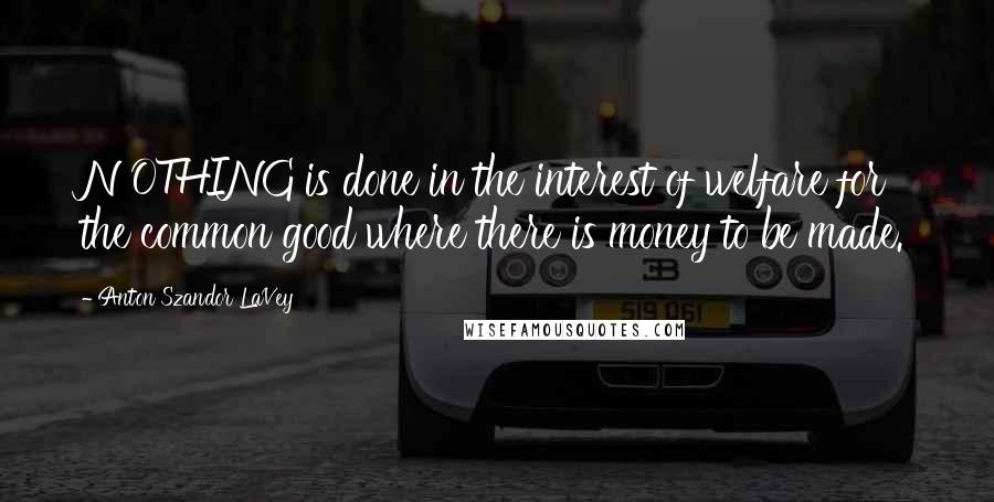 Anton Szandor LaVey Quotes: N OTHING is done in the interest of welfare for the common good where there is money to be made.