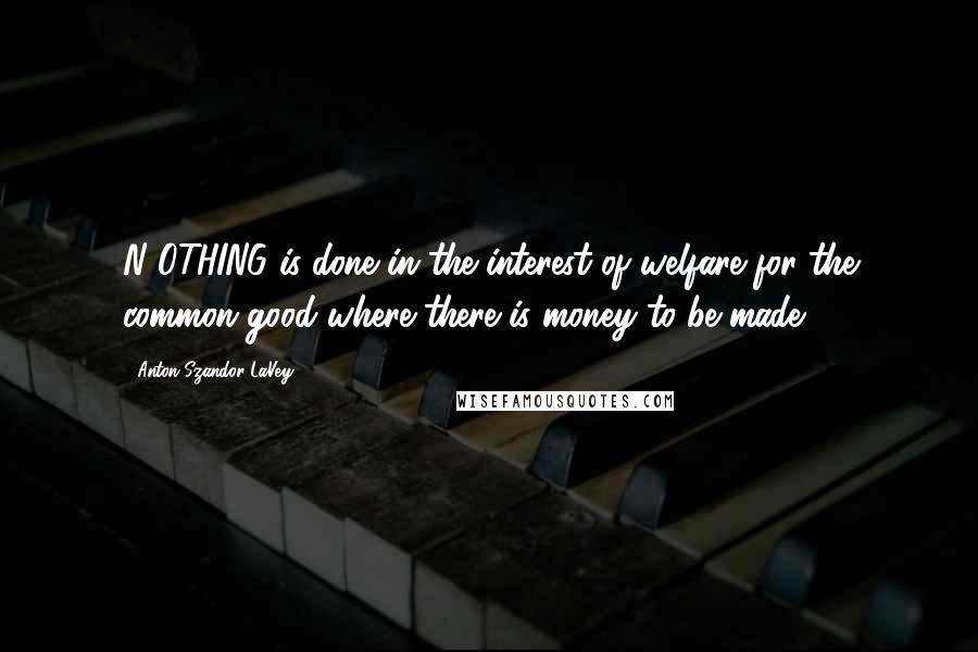 Anton Szandor LaVey Quotes: N OTHING is done in the interest of welfare for the common good where there is money to be made.