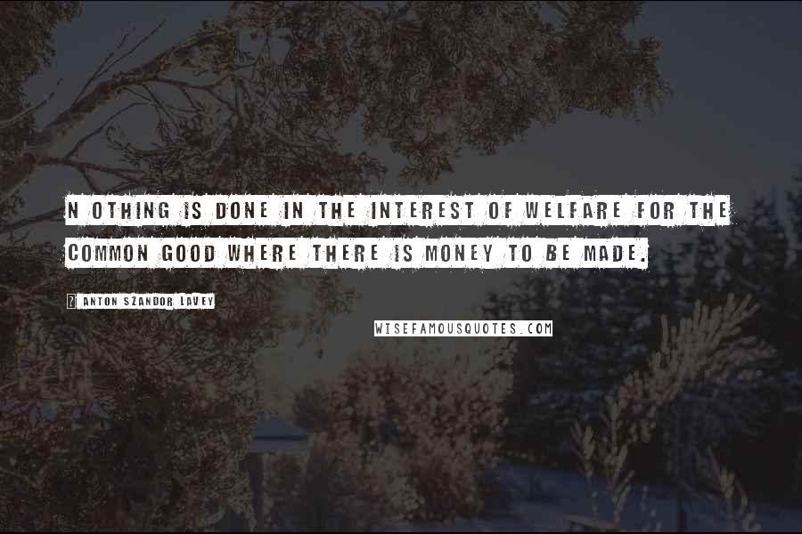 Anton Szandor LaVey Quotes: N OTHING is done in the interest of welfare for the common good where there is money to be made.