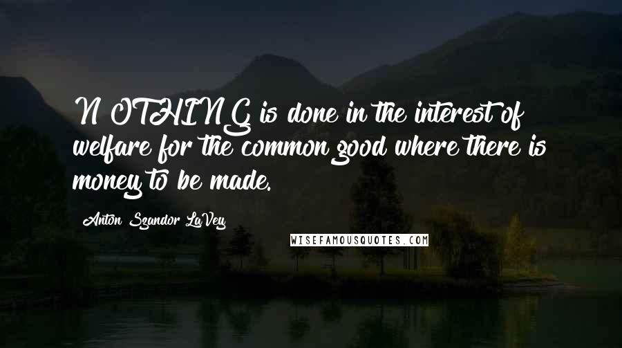 Anton Szandor LaVey Quotes: N OTHING is done in the interest of welfare for the common good where there is money to be made.