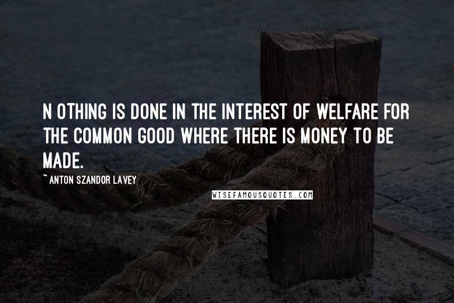 Anton Szandor LaVey Quotes: N OTHING is done in the interest of welfare for the common good where there is money to be made.