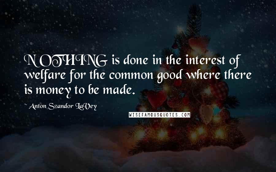 Anton Szandor LaVey Quotes: N OTHING is done in the interest of welfare for the common good where there is money to be made.