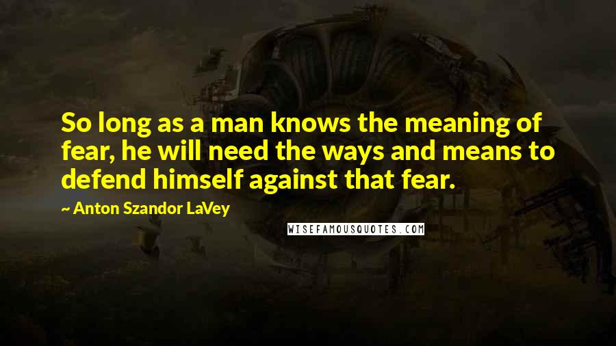 Anton Szandor LaVey Quotes: So long as a man knows the meaning of fear, he will need the ways and means to defend himself against that fear.