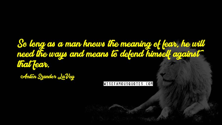 Anton Szandor LaVey Quotes: So long as a man knows the meaning of fear, he will need the ways and means to defend himself against that fear.