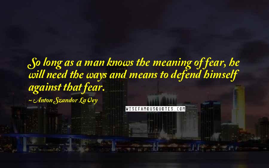 Anton Szandor LaVey Quotes: So long as a man knows the meaning of fear, he will need the ways and means to defend himself against that fear.