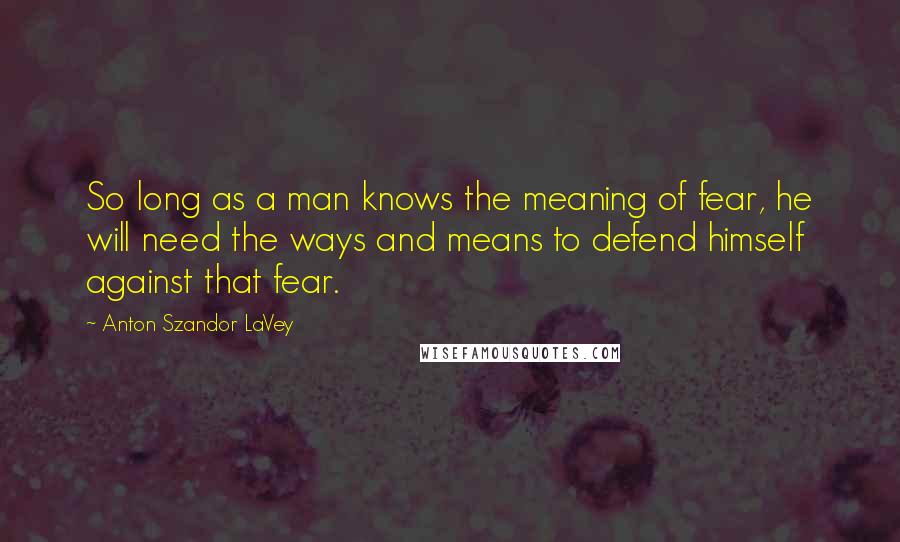 Anton Szandor LaVey Quotes: So long as a man knows the meaning of fear, he will need the ways and means to defend himself against that fear.