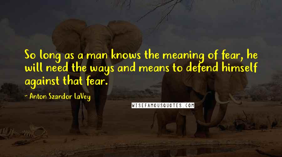 Anton Szandor LaVey Quotes: So long as a man knows the meaning of fear, he will need the ways and means to defend himself against that fear.