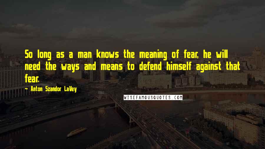 Anton Szandor LaVey Quotes: So long as a man knows the meaning of fear, he will need the ways and means to defend himself against that fear.