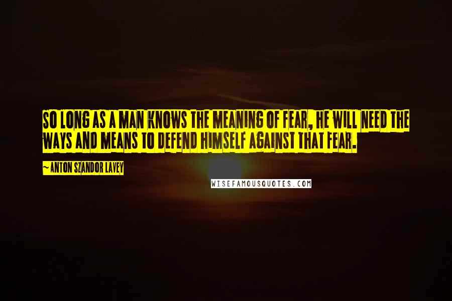 Anton Szandor LaVey Quotes: So long as a man knows the meaning of fear, he will need the ways and means to defend himself against that fear.