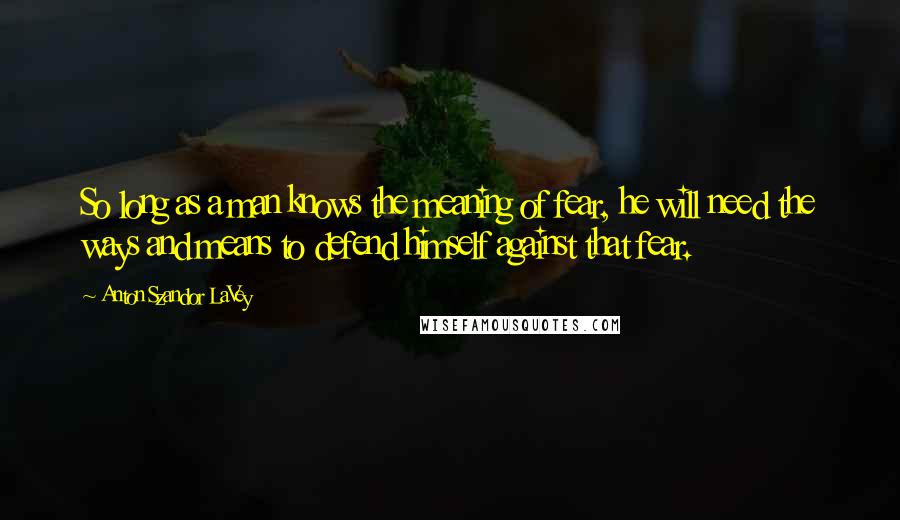 Anton Szandor LaVey Quotes: So long as a man knows the meaning of fear, he will need the ways and means to defend himself against that fear.