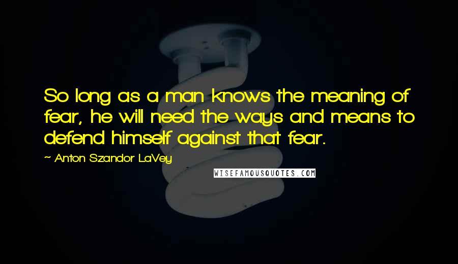 Anton Szandor LaVey Quotes: So long as a man knows the meaning of fear, he will need the ways and means to defend himself against that fear.