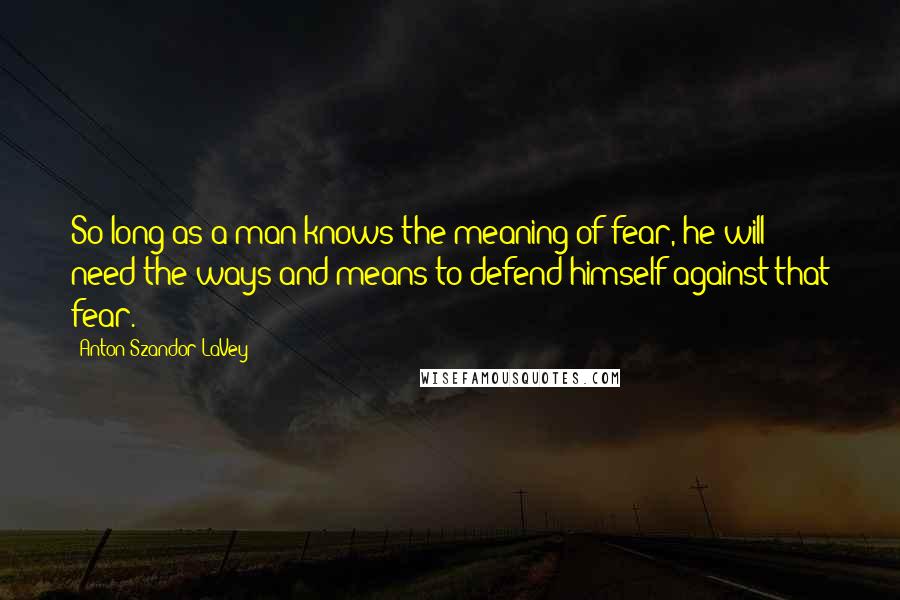 Anton Szandor LaVey Quotes: So long as a man knows the meaning of fear, he will need the ways and means to defend himself against that fear.