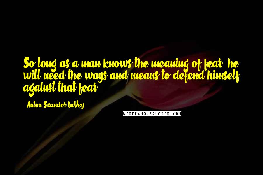 Anton Szandor LaVey Quotes: So long as a man knows the meaning of fear, he will need the ways and means to defend himself against that fear.