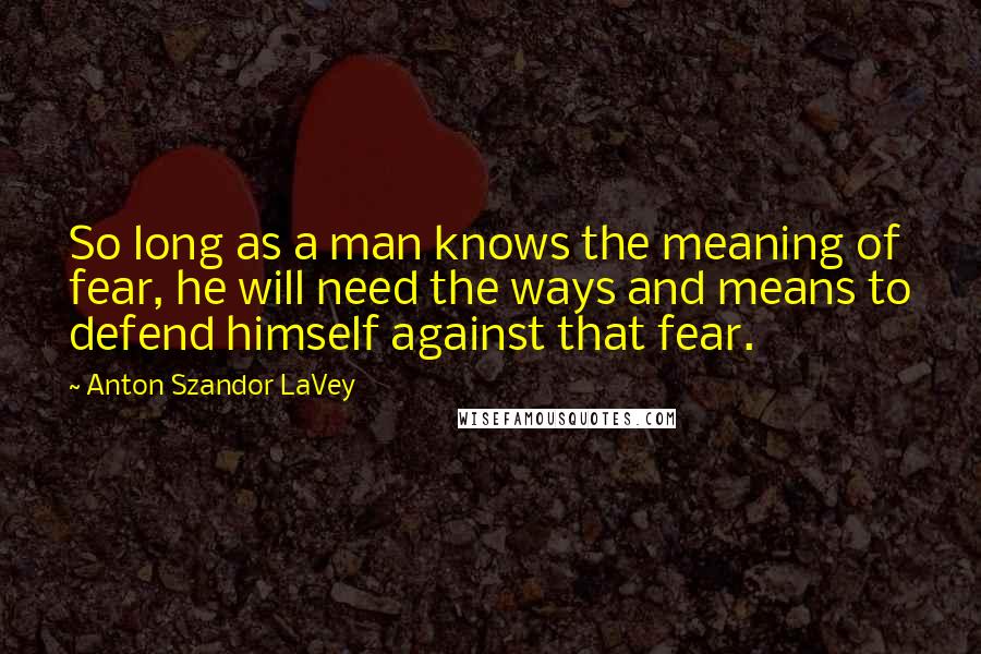 Anton Szandor LaVey Quotes: So long as a man knows the meaning of fear, he will need the ways and means to defend himself against that fear.