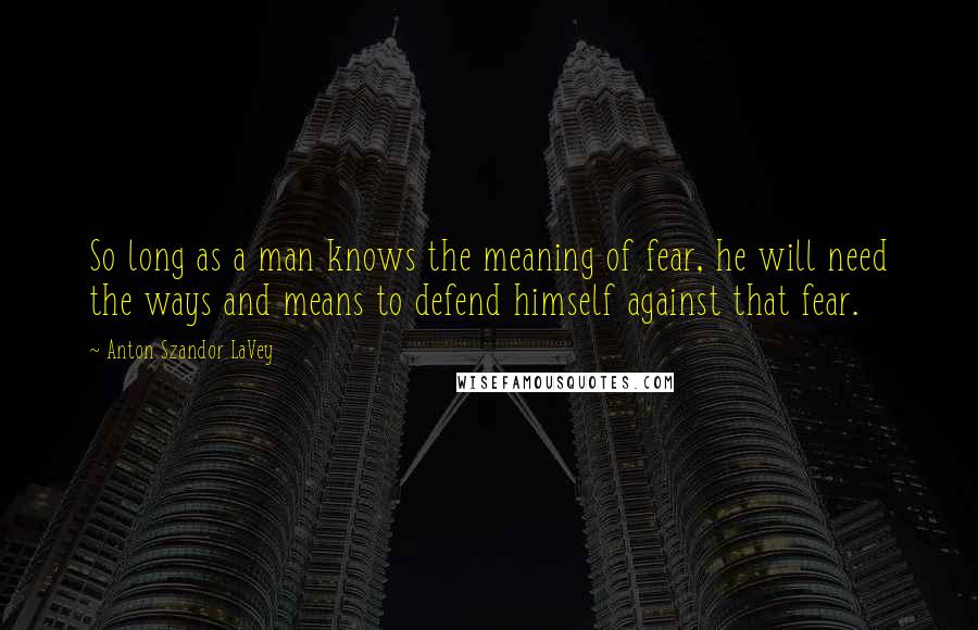 Anton Szandor LaVey Quotes: So long as a man knows the meaning of fear, he will need the ways and means to defend himself against that fear.