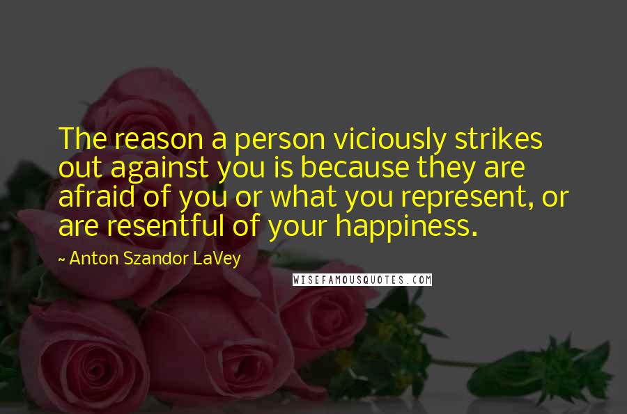 Anton Szandor LaVey Quotes: The reason a person viciously strikes out against you is because they are afraid of you or what you represent, or are resentful of your happiness.