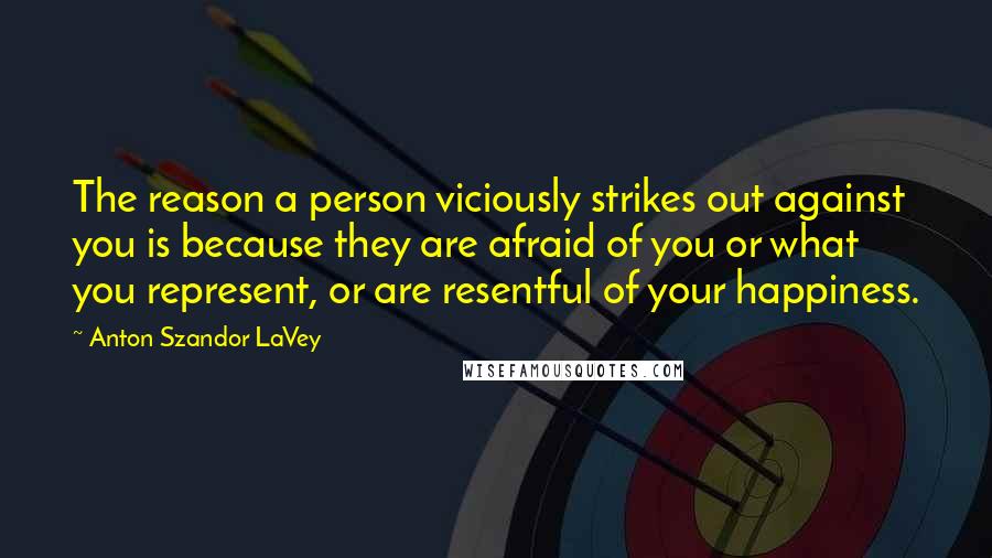 Anton Szandor LaVey Quotes: The reason a person viciously strikes out against you is because they are afraid of you or what you represent, or are resentful of your happiness.