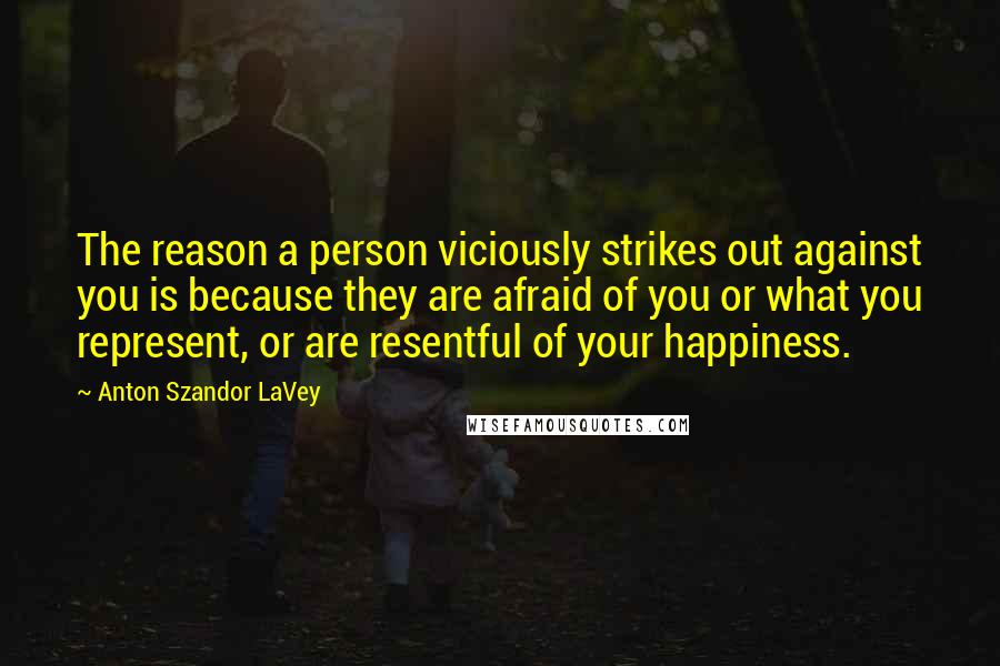 Anton Szandor LaVey Quotes: The reason a person viciously strikes out against you is because they are afraid of you or what you represent, or are resentful of your happiness.