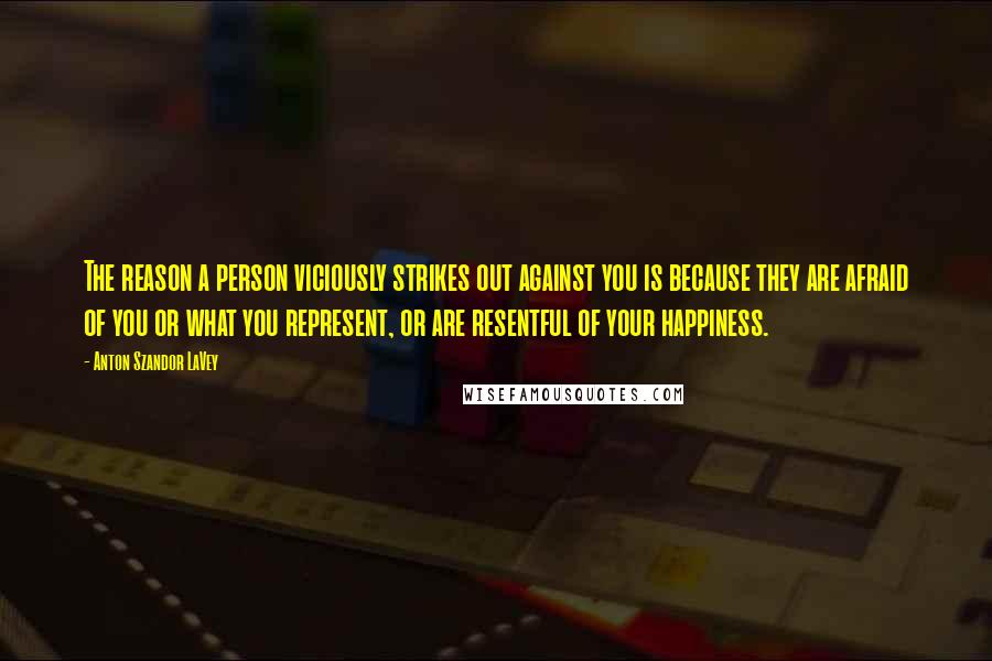 Anton Szandor LaVey Quotes: The reason a person viciously strikes out against you is because they are afraid of you or what you represent, or are resentful of your happiness.