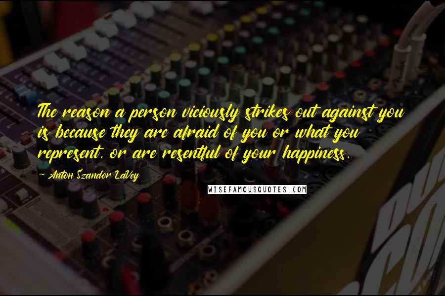 Anton Szandor LaVey Quotes: The reason a person viciously strikes out against you is because they are afraid of you or what you represent, or are resentful of your happiness.