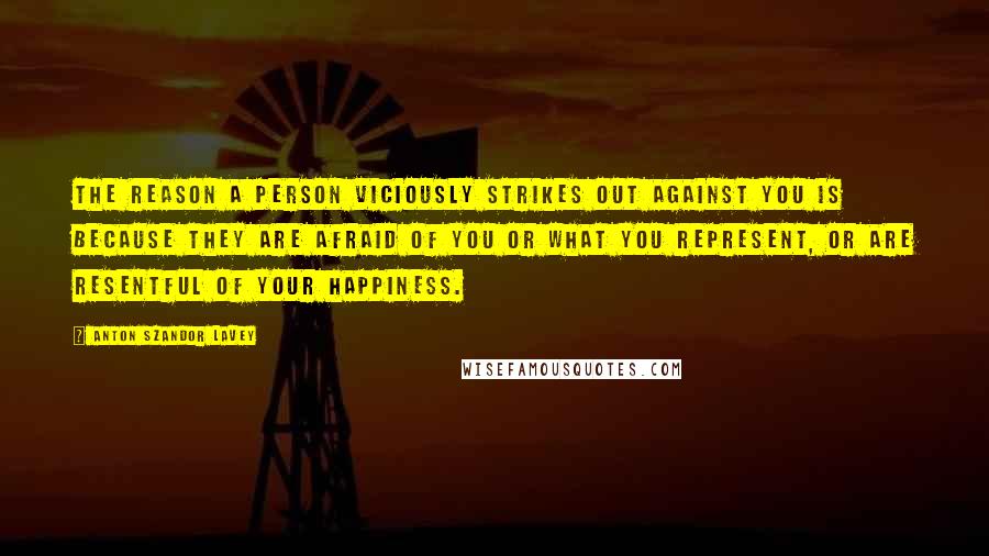 Anton Szandor LaVey Quotes: The reason a person viciously strikes out against you is because they are afraid of you or what you represent, or are resentful of your happiness.