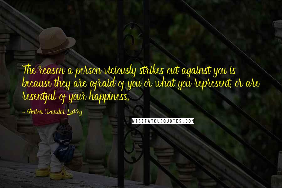 Anton Szandor LaVey Quotes: The reason a person viciously strikes out against you is because they are afraid of you or what you represent, or are resentful of your happiness.