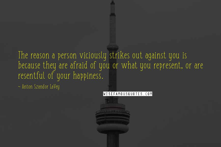 Anton Szandor LaVey Quotes: The reason a person viciously strikes out against you is because they are afraid of you or what you represent, or are resentful of your happiness.