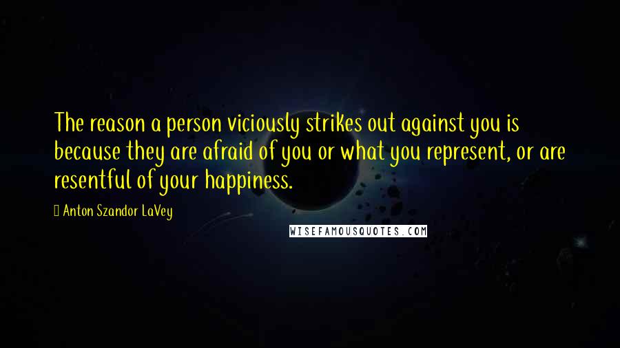 Anton Szandor LaVey Quotes: The reason a person viciously strikes out against you is because they are afraid of you or what you represent, or are resentful of your happiness.