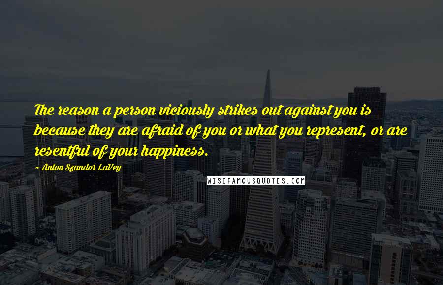 Anton Szandor LaVey Quotes: The reason a person viciously strikes out against you is because they are afraid of you or what you represent, or are resentful of your happiness.