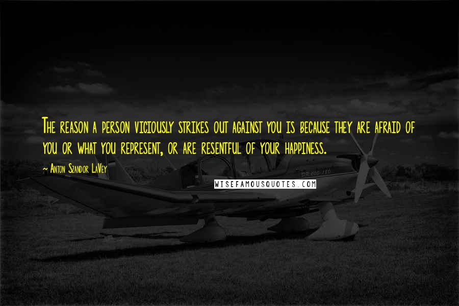 Anton Szandor LaVey Quotes: The reason a person viciously strikes out against you is because they are afraid of you or what you represent, or are resentful of your happiness.