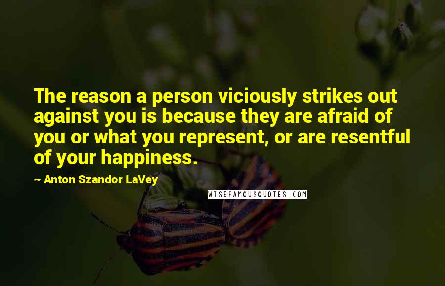 Anton Szandor LaVey Quotes: The reason a person viciously strikes out against you is because they are afraid of you or what you represent, or are resentful of your happiness.