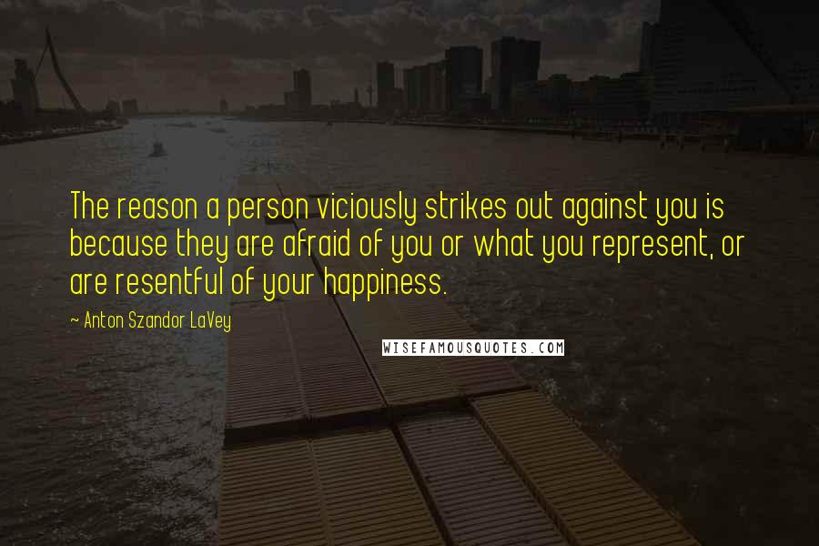 Anton Szandor LaVey Quotes: The reason a person viciously strikes out against you is because they are afraid of you or what you represent, or are resentful of your happiness.