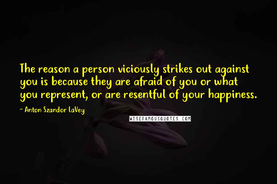 Anton Szandor LaVey Quotes: The reason a person viciously strikes out against you is because they are afraid of you or what you represent, or are resentful of your happiness.