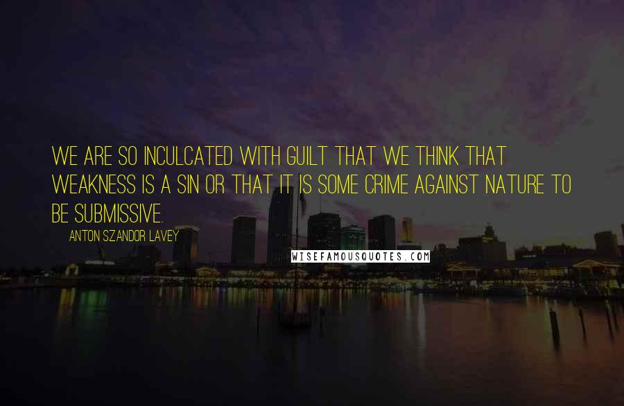 Anton Szandor LaVey Quotes: We are so inculcated with guilt that we think that weakness is a sin or that it is some crime against nature to be submissive.