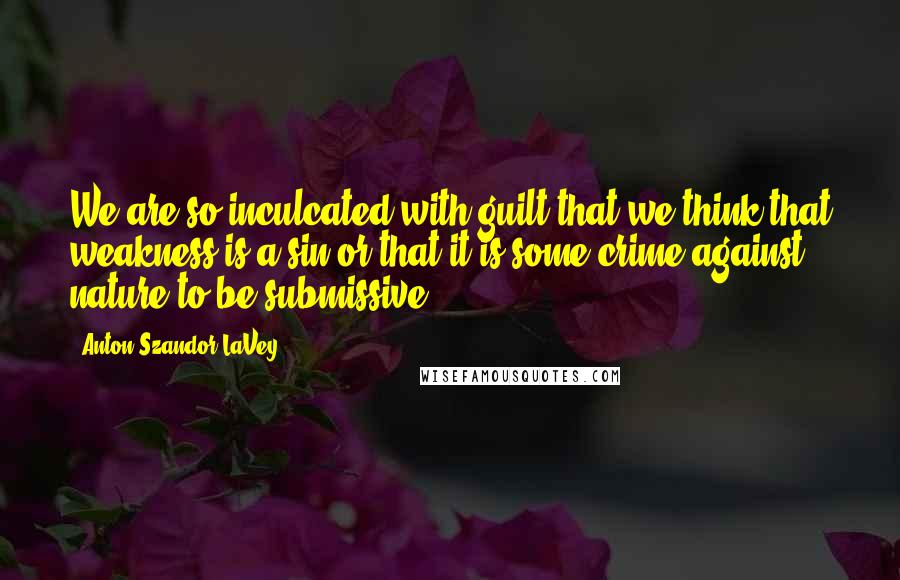 Anton Szandor LaVey Quotes: We are so inculcated with guilt that we think that weakness is a sin or that it is some crime against nature to be submissive.