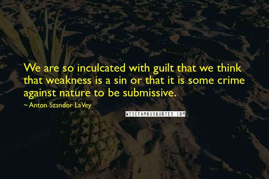 Anton Szandor LaVey Quotes: We are so inculcated with guilt that we think that weakness is a sin or that it is some crime against nature to be submissive.