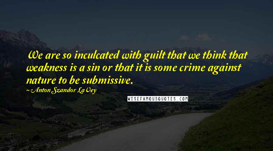 Anton Szandor LaVey Quotes: We are so inculcated with guilt that we think that weakness is a sin or that it is some crime against nature to be submissive.
