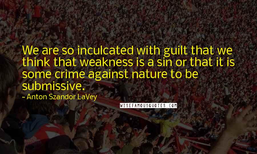 Anton Szandor LaVey Quotes: We are so inculcated with guilt that we think that weakness is a sin or that it is some crime against nature to be submissive.