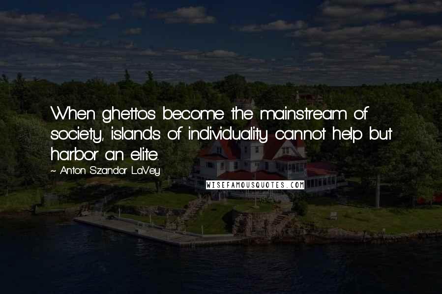 Anton Szandor LaVey Quotes: When ghettos become the mainstream of society, islands of individuality cannot help but harbor an elite.