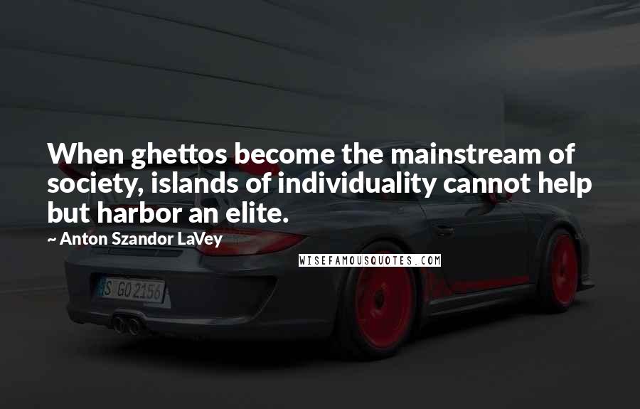 Anton Szandor LaVey Quotes: When ghettos become the mainstream of society, islands of individuality cannot help but harbor an elite.