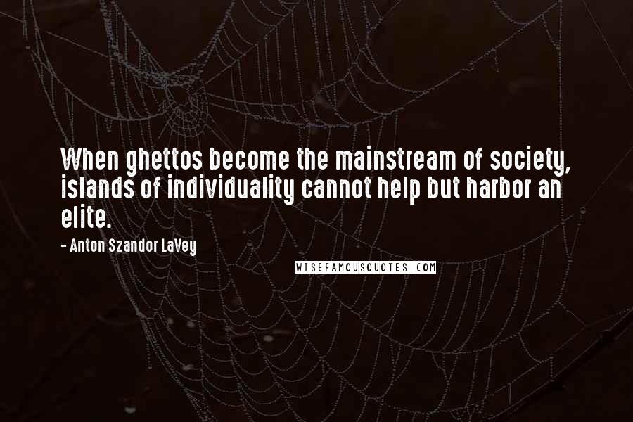 Anton Szandor LaVey Quotes: When ghettos become the mainstream of society, islands of individuality cannot help but harbor an elite.