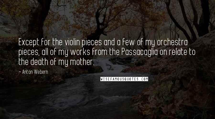 Anton Webern Quotes: Except for the violin pieces and a few of my orchestra pieces, all of my works from the Passacaglia on relate to the death of my mother.